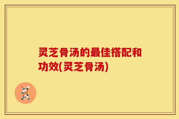 灵芝骨汤的最佳搭配和功效(灵芝骨汤)