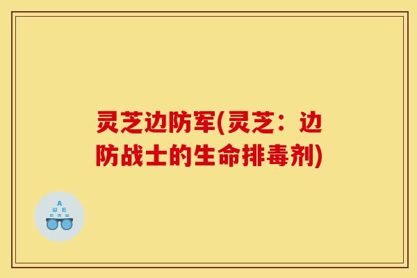 灵芝边防军(灵芝:边防战士的生命排毒剂)