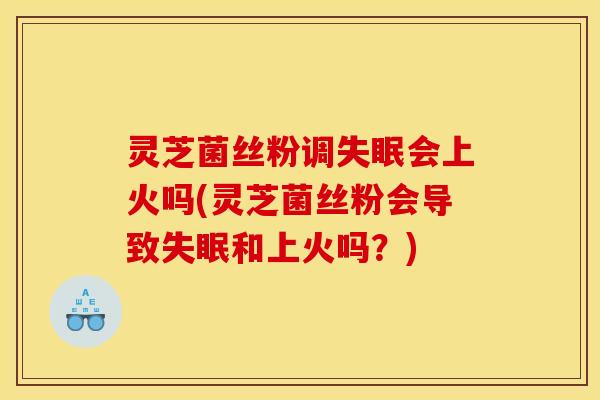 灵芝菌丝粉调失眠会上火吗(灵芝菌丝粉会导致失眠和上火吗?)