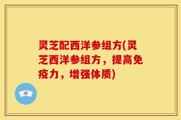 灵芝配西洋参组方(灵芝西洋参组方,提高免疫力,增强体质)