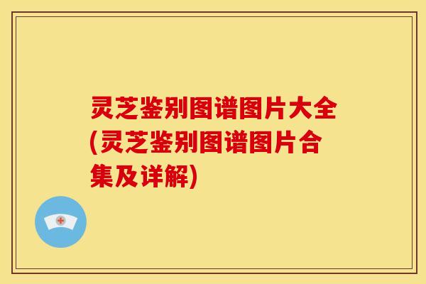 灵芝鉴别图谱图片大全(灵芝鉴别图谱图片合集及详解)