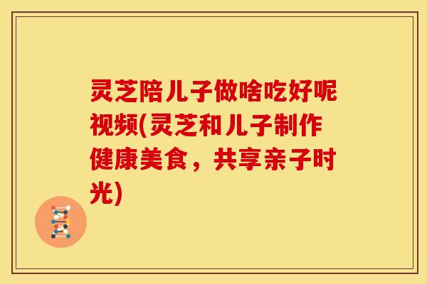 灵芝陪儿子做啥吃好呢视频(灵芝和儿子制作健康美食，共享亲子时光)
