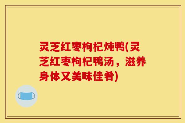 灵芝红枣枸杞炖鸭(灵芝红枣枸杞鸭汤,滋养身体又美味佳肴)