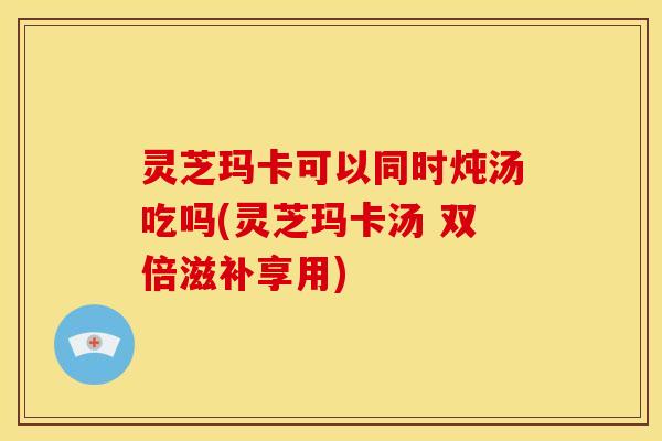 灵芝玛卡可以同时炖汤吃吗(灵芝玛卡汤 双倍滋补享用)