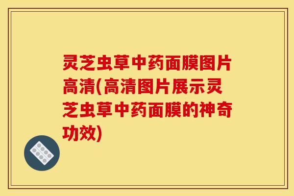 灵芝虫草中药面膜图片高清(高清图片展示灵芝虫草中药面膜的神奇功效)