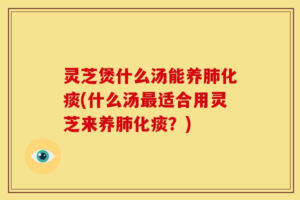 灵芝煲什么汤能养肺化痰(什么汤最适合用灵芝来养肺化痰?)