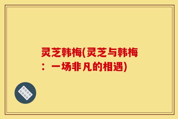 灵芝韩梅(灵芝与韩梅：一场非凡的相遇)
