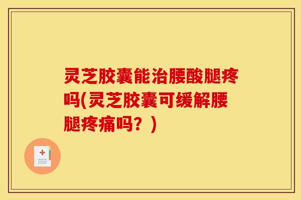灵芝胶囊能治腰酸腿疼吗(灵芝胶囊可缓解腰腿疼痛吗？)