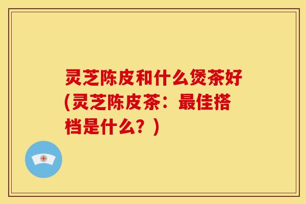 灵芝陈皮和什么煲茶好(灵芝陈皮茶:最佳搭档是什么?)