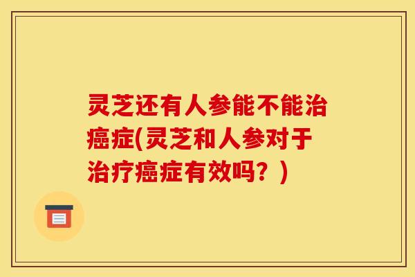 灵芝还有人参能不能治癌症(灵芝和人参对于治疗癌症有效吗？)