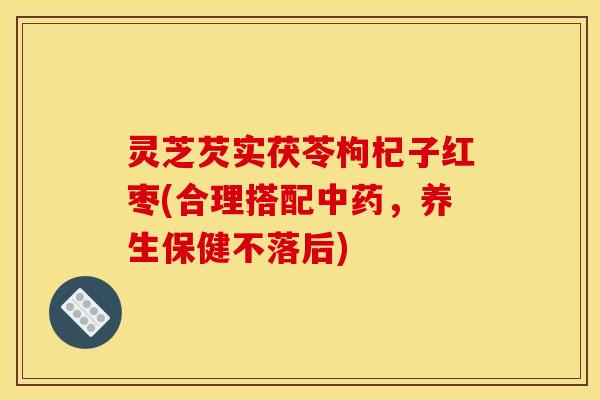 灵芝芡实茯苓枸杞子红枣(合理搭配中药,养生保健不落后)