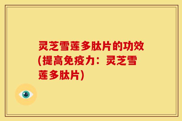 灵芝雪莲多肽片的功效(提高免疫力：灵芝雪莲多肽片)
