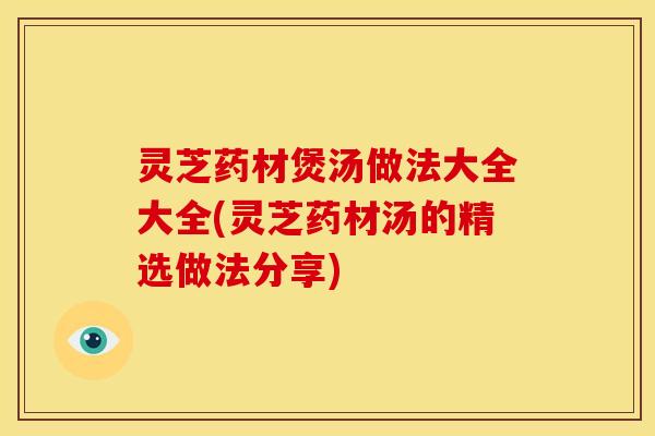 灵芝药材煲汤做法大全大全(灵芝药材汤的精选做法分享)