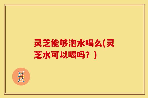 灵芝能够泡水喝么(灵芝水可以喝吗?)