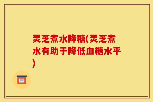 灵芝煮水降糖(灵芝煮水有助于降低血糖水平)