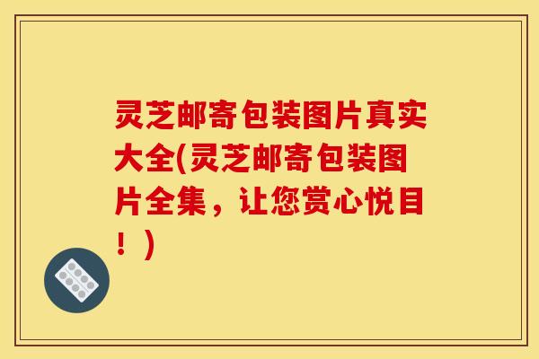 灵芝邮寄包装图片真实大全(灵芝邮寄包装图片全集,让您赏心悦目!)
