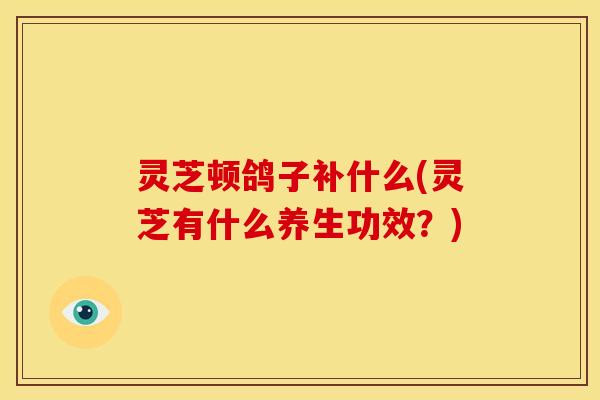 灵芝顿鸽子补什么(灵芝有什么养生功效?)