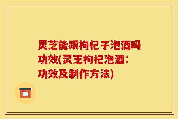 灵芝能跟枸杞子泡酒吗功效(灵芝枸杞泡酒：功效及制作方法)