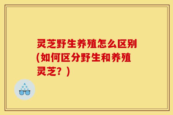 灵芝野生养殖怎么区别(如何区分野生和养殖灵芝?)