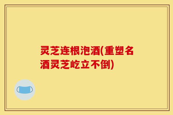 灵芝连根泡酒(重塑名酒灵芝屹立不倒)