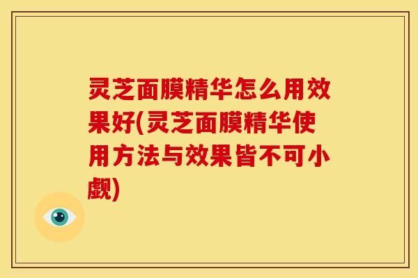 灵芝面膜精华怎么用效果好(灵芝面膜精华使用方法与效果皆不可小觑)