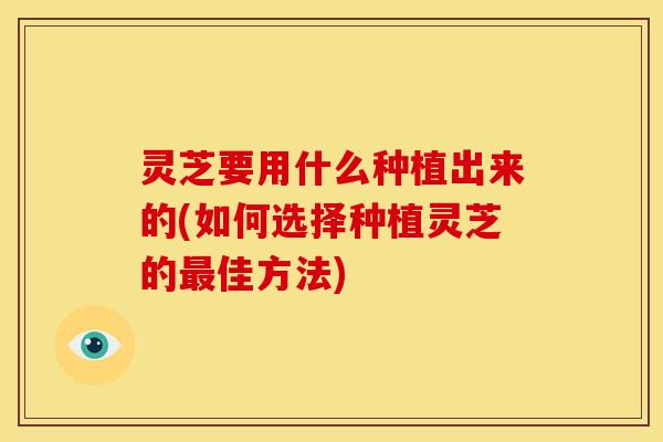 灵芝要用什么种植出来的(如何选择种植灵芝的最佳方法)