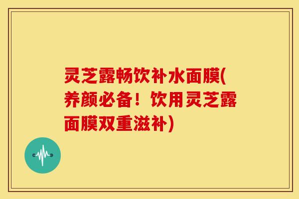 灵芝露畅饮补水面膜(养颜必备！饮用灵芝露面膜双重滋补)