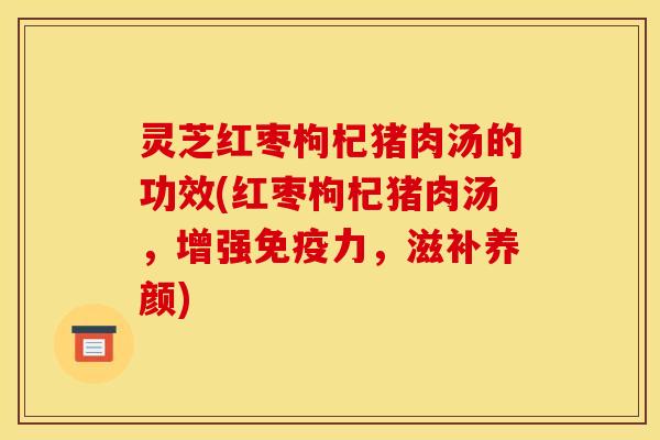 灵芝红枣枸杞猪肉汤的功效(红枣枸杞猪肉汤,增强免疫力,滋补养颜)