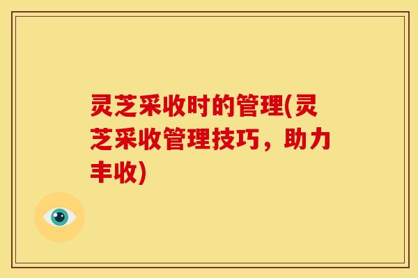 灵芝采收时的管理(灵芝采收管理技巧,助力丰收)