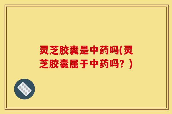 灵芝胶囊是中药吗(灵芝胶囊属于中药吗?)