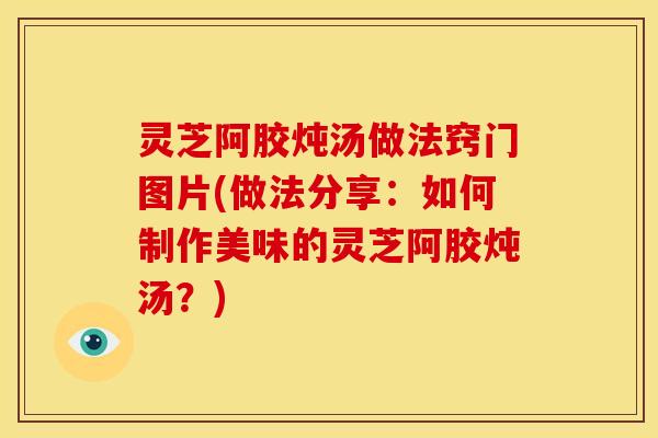 灵芝阿胶炖汤做法窍门图片(做法分享：如何制作美味的灵芝阿胶炖汤？)