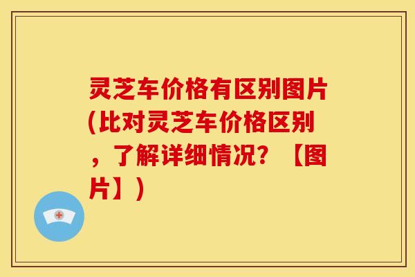 灵芝车价格有区别图片(比对灵芝车价格区别，了解详细情况？【图片】)