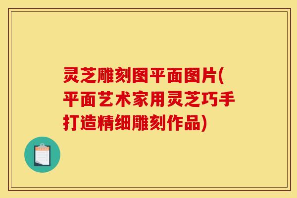 灵芝雕刻图平面图片(平面艺术家用灵芝巧手打造精细雕刻作品)
