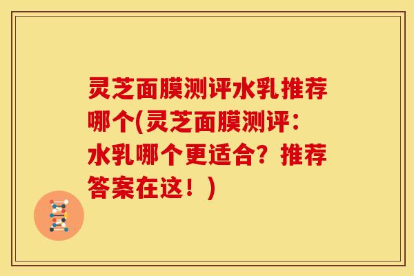 灵芝面膜测评水乳推荐哪个(灵芝面膜测评:水乳哪个更适合?推荐答案在这!)