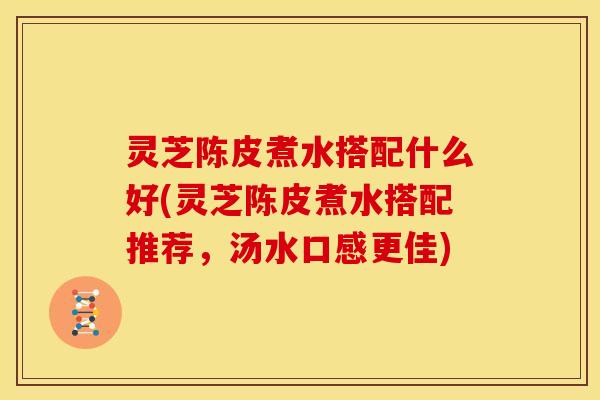 灵芝陈皮煮水搭配什么好(灵芝陈皮煮水搭配推荐，汤水口感更佳)