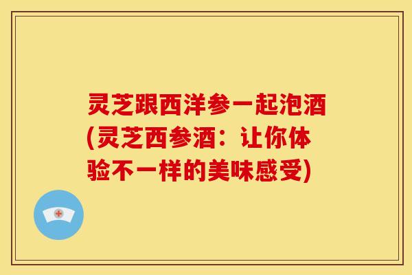 灵芝跟西洋参一起泡酒(灵芝西参酒:让你体验不一样的美味感受)