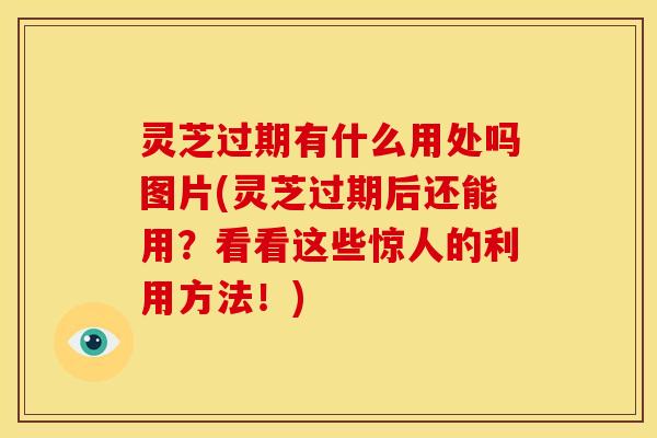 灵芝过期有什么用处吗图片(灵芝过期后还能用?看看这些惊人的利用方法!)