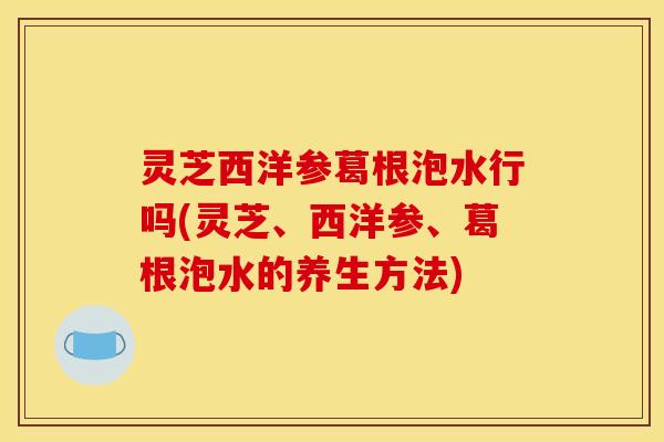 灵芝西洋参葛根泡水行吗(灵芝、西洋参、葛根泡水的养生方法)