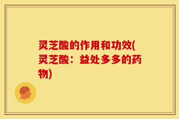 灵芝酸的作用和功效(灵芝酸:益处多多的药物)