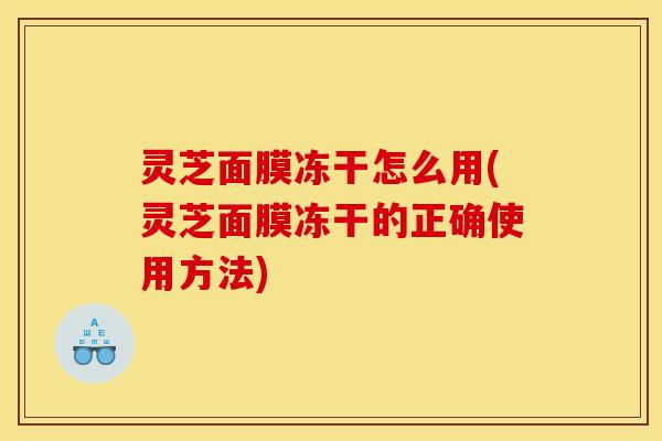 灵芝面膜冻干怎么用(灵芝面膜冻干的正确使用方法)