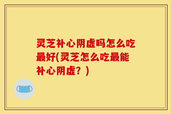 灵芝补心阴虚吗怎么吃最好(灵芝怎么吃最能补心阴虚?)