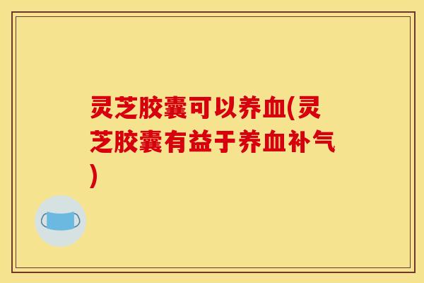 灵芝胶囊可以养血(灵芝胶囊有益于养血补气)