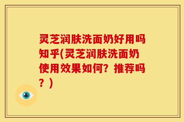 灵芝润肤洗面奶好用吗知乎(灵芝润肤洗面奶使用效果如何?推荐吗?)