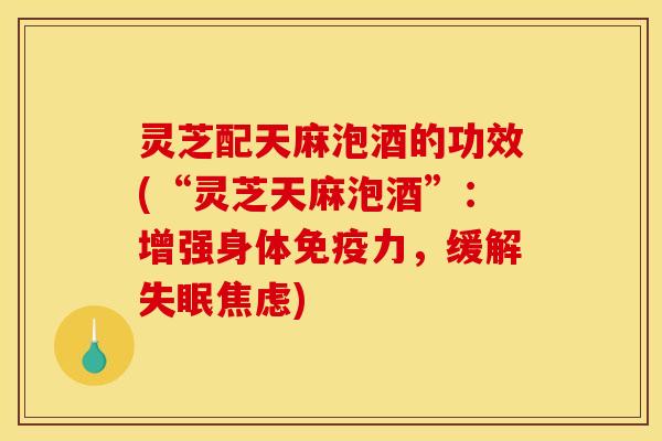 灵芝配天麻泡酒的功效(“灵芝天麻泡酒”：增强身体免疫力，缓解失眠焦虑)