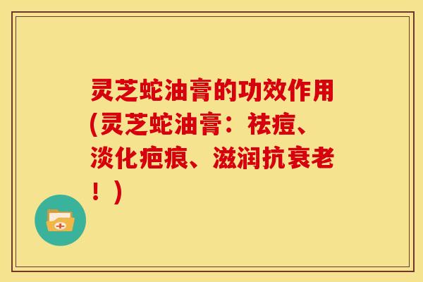 灵芝蛇油膏的功效作用(灵芝蛇油膏:祛痘、淡化疤痕、滋润抗衰老!)
