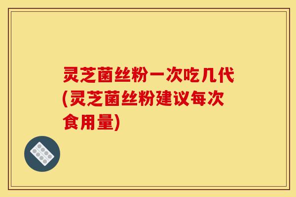 灵芝菌丝粉一次吃几代(灵芝菌丝粉建议每次食用量)
