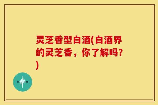 灵芝香型白酒(白酒界的灵芝香，你了解吗？)
