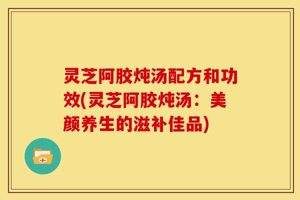 灵芝阿胶炖汤配方和功效(灵芝阿胶炖汤:美颜养生的滋补佳品)