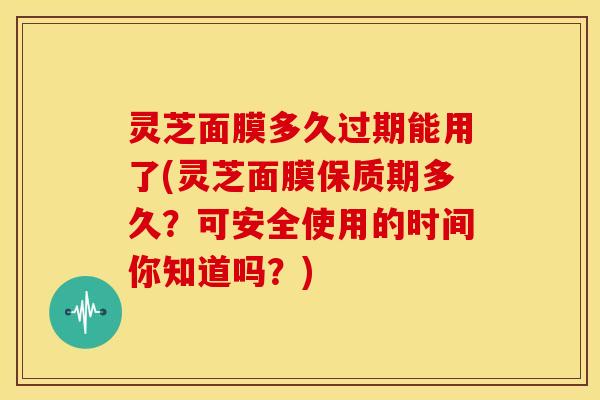 灵芝面膜多久过期能用了(灵芝面膜保质期多久？可安全使用的时间你知道吗？)