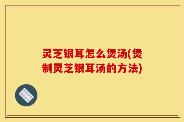 灵芝银耳怎么煲汤(煲制灵芝银耳汤的方法)